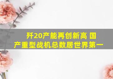 歼20产能再创新高 国产重型战机总数居世界第一